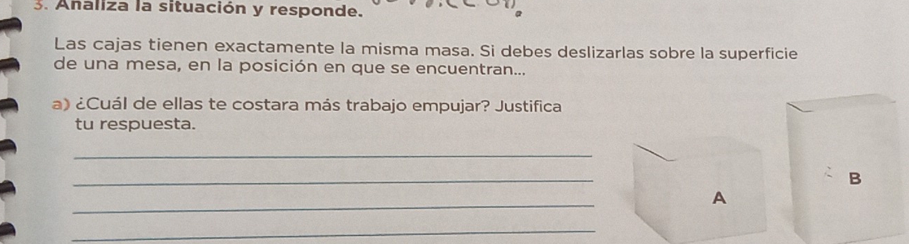 Analiza la situación y responde. 
Las cajas tienen exactamente la misma masa. Si debes deslizarlas sobre la superficie 
de una mesa, en la posición en que se encuentran... 
a) ¿Cuál de ellas te costara más trabajo empujar? Justifica 
tu respuesta. 
_ 
_ 
B 
_ 
A 
_