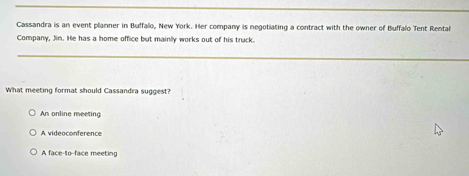 Cassandra is an event planner in Buffalo, New York. Her company is negotiating a contract with the owner of Buffalo Tent Rental
Company, Jin. He has a home office but mainly works out of his truck.
What meeting format should Cassandra suggest?
An online meeting
A videoconference
A face-to-face meeting