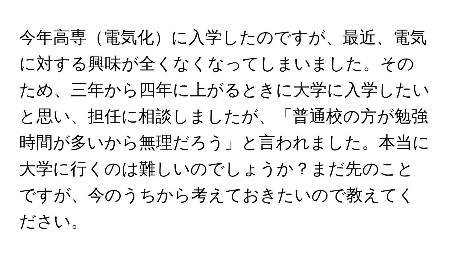 今年高専電気化に入学したのですが、最近、電気に対する興味が全くなくなってしまいました。そのため、三年から四年に上がるときに大学に入学したいと思い、担任に相談しましたが、「普通校の方が勉強時間が多いから無理だろう」と言われました。本当に大学に行くのは難しいのでしょうか？まだ先のことですが、今のうちから考えておきたいので教えてください。