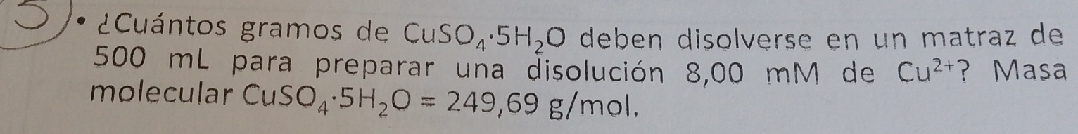 ¿Cuántos gramos de CuSO_4· 5H_2O deben disolverse en un matraz de
500 mL para preparar una disolución 8,00 mM de Cu^(2+) ?Masa 
molecular CuSO_4· 5H_2O=249,69g/mol.