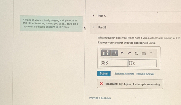 A friend of yours is loudly singing a single note at
418 Hz while racing toward you at 26.7 m/s on a 
day when the speed of sound is 347 m/s. Part B 
What frequency does your friend hear if you suddenly start singing at 418
Express your answer with the appropriate units. 
?
388 Hz
Submit Previous Answers Request Answer 
Incorrect; Try Again; 4 attempts remaining 
Provide Feedback