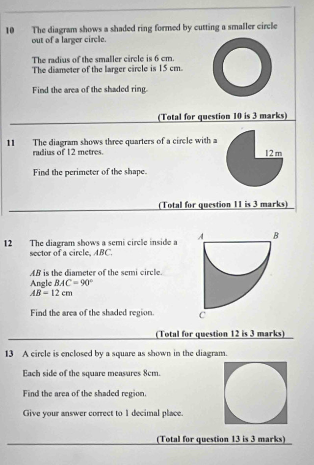 The diagram shows a shaded ring formed by cutting a smaller circle 
out of a larger circle. 
The radius of the smaller circle is 6 cm. 
The diameter of the larger circle is 15 cm. 
Find the area of the shaded ring. 
(Total for question 10 is 3 marks) 
11 The diagram shows three quarters of a circle with a 
radius of 12 metres. 
Find the perimeter of the shape. 
(Total for question 11 is 3 marks) 
12 The diagram shows a semi circle inside a 
sector of a circle, ABC.
AB is the diameter of the semi circle. 
Angle BAC=90°
AB=12cm
Find the area of the shaded region. 
(Total for question 12 is 3 marks) 
13 A circle is enclosed by a square as shown in the diagram. 
Each side of the square measures 8cm. 
Find the area of the shaded region. 
Give your answer correct to 1 decimal place. 
(Total for question 13 is 3 marks)