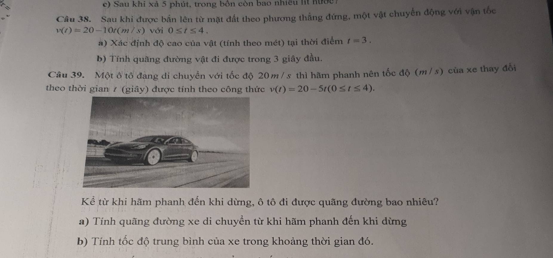 Sau khi xả 5 phút, trong bồn còn bao nhiều lit nước 
Câu 38. Sau khi được bắn lên từ mặt đất theo phương thẳng đứng, một vật chuyển động với vận tốc
v(t)=20-10t(m/s) với 0≤ t≤ 4. 
a) Xác định độ cao của vật (tính theo mét) tại thời điểm t=3. 
b) Tính quãng đường vật đi được trong 3 giây đầu. 
Câu 39. Một ô tô đạng di chuyển với tốc độ 20m / s thì hãm phanh nên tốc độ (m/ s) của xe thay đổi 
theo thời gian 7 (giây) được tính theo công thức v(t)=20-5t(0≤ t≤ 4). 
Kể từ khi hãm phanh đến khi dừng, ô tô đi được quãng đường bao nhiêu? 
a) Tính quãng đường xe di chuyển từ khi hãm phanh đến khi dừng 
b) Tính tốc độ trung bình của xe trong khoảng thời gian đó.