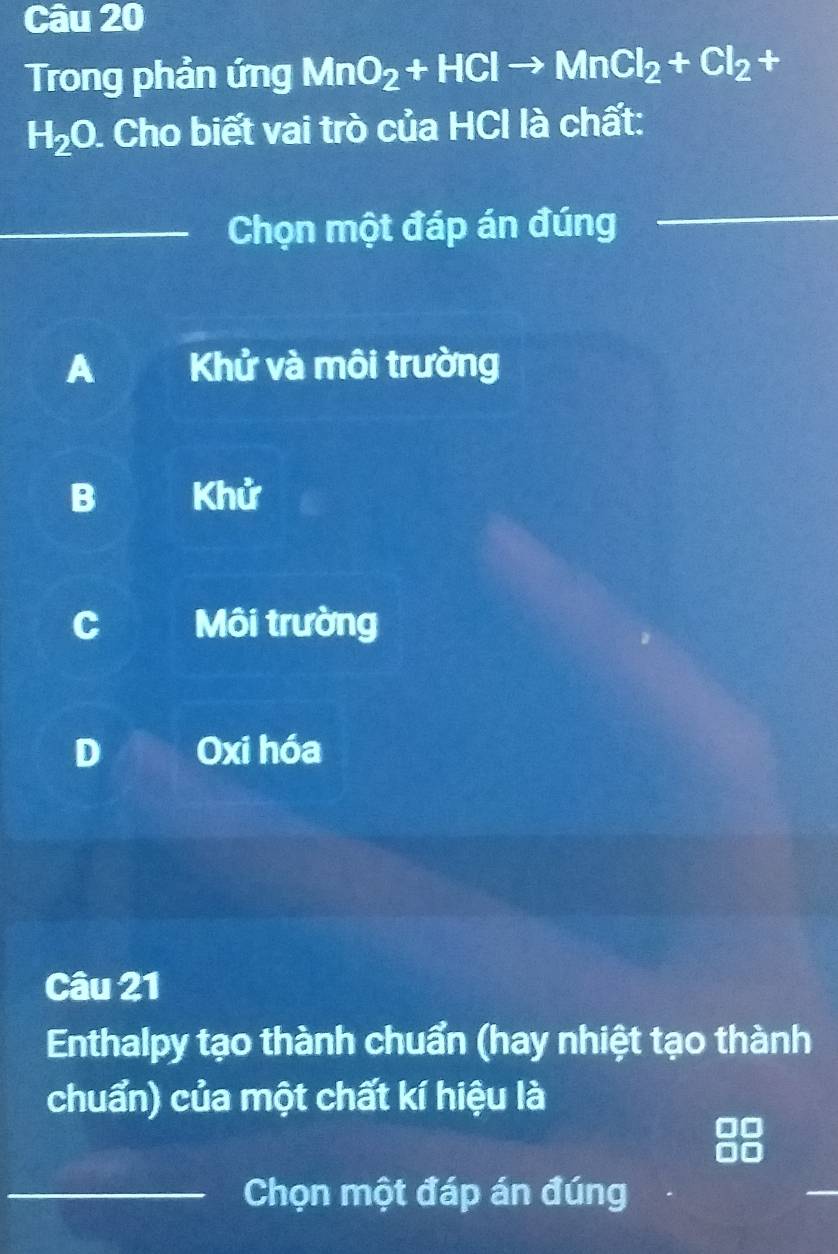 Trong phản ứng MnO_2+HClto MnCl_2+Cl_2+
H_2O. 1. Cho biết vai trò của HCl là chất:
_Chọn một đáp án đúng_
A Khử và môi trường
B Khử
C Môi trường
D Oxi hóa
Câu 21
Enthalpy tạo thành chuẩn (hay nhiệt tạo thành
chuẩn) của một chất kí hiệu là
_Chọn một đáp án đúng
_