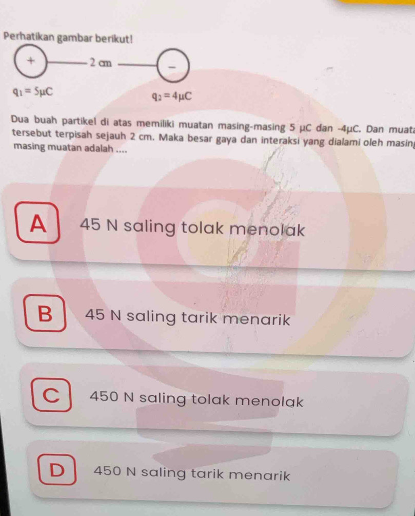 Perhatikan gambar berikut!
+ 2 cm
q_1=5mu C
q_2=4mu C
Dua buah partikel di atas memiliki muatan masing-masing 5 μC dan -4μC. Dan muata
tersebut terpisah sejauh 2 cm. Maka besar gaya dan interaksi yang dialami oleh masin
masing muatan adalah ....
A 45 N saling tolak menolak
B 45 N saling tarik menarik
C 450 N saling tolak menolak
D 450 N saling tarik menarik