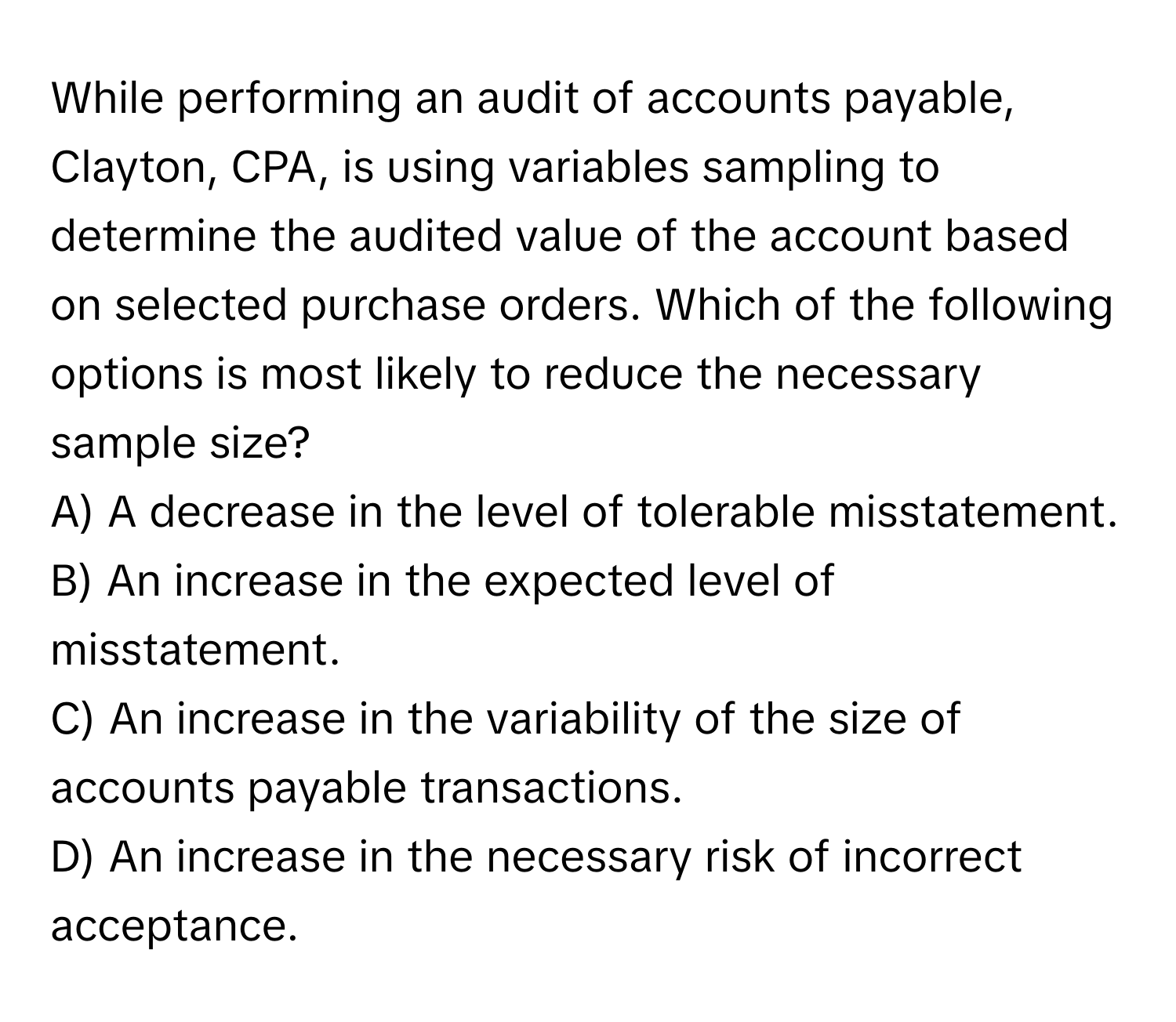 While performing an audit of accounts payable, Clayton, CPA, is using variables sampling to determine the audited value of the account based on selected purchase orders. Which of the following options is most likely to reduce the necessary sample size?

A) A decrease in the level of tolerable misstatement.
B) An increase in the expected level of misstatement.
C) An increase in the variability of the size of accounts payable transactions.
D) An increase in the necessary risk of incorrect acceptance.