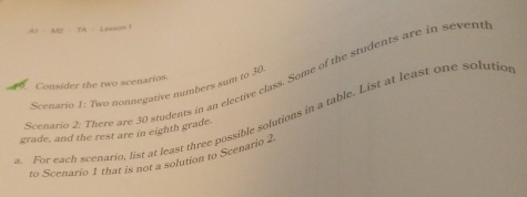 AF=AF=C=2sqrt(2) L ersa n 
Scenario 2: There are 30 students in an elective class. Some of the students are in sevent 
Consider the two scenarios. 
Scenario 1: Two nonnegative numbers sum to 30. For each scenario, list at least three possible solutions in a table. List at least one solutio 
grade, and the rest are in eighth grade. 
to Scenario 1 that is not a solution to Scenario 2.