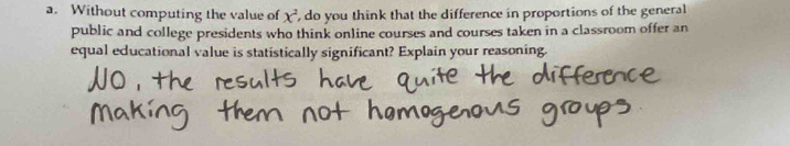 Without computing the value of x^2 , do you think that the difference in proportions of the general 
public and college presidents who think online courses and courses taken in a classroom offer an 
equal educational value is statistically significant? Explain your reasoning.