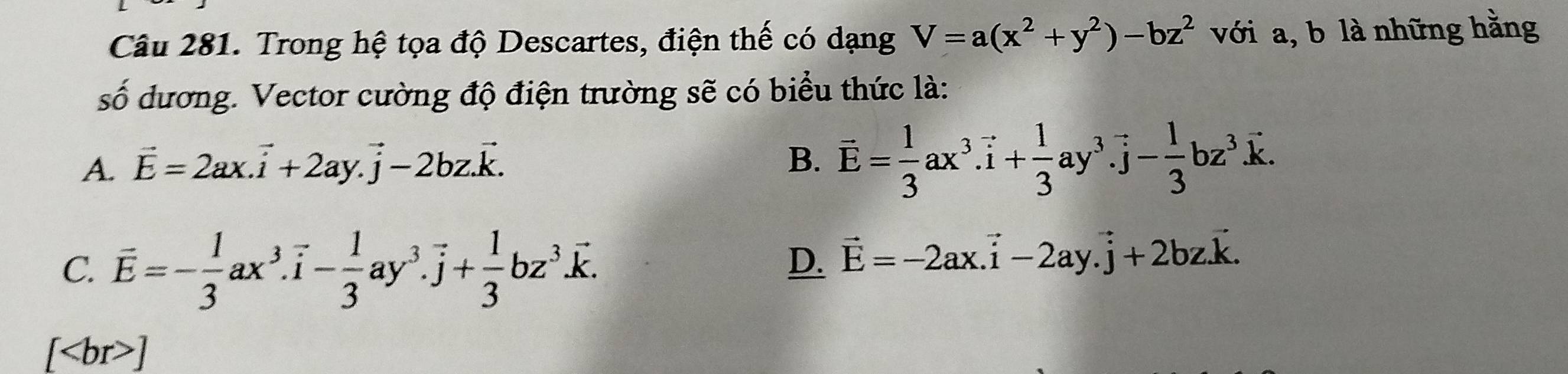 Trong hệ tọa độ Descartes, điện thế có dạng V=a(x^2+y^2)-bz^2 với a, b là những hằng
số dương. Vector cường độ điện trường sẽ có biểu thức là:
A. vector E=2ax.vector i+2ay.vector j-2bz.vector k.
B. overline E= 1/3 ax^3.vector i+ 1/3 ay^3. vector j- 1/3 bz^3.vector k.
C. overline E=- 1/3 ax^3. vector i- 1/3 ay^3.vector j+ 1/3 bz^3.vector k.
D. vector E=-2ax.vector i-2ay.vector j+2bz.vector k.
[ ]