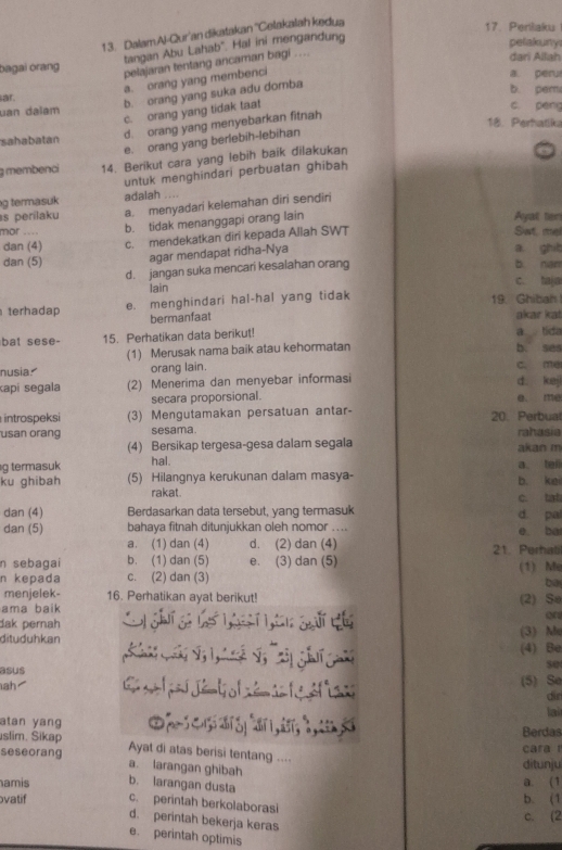 DalamAl-Qur'an dikatakan ''Celakalah kedua
17. Penlaku
tangan Abu Lahab'. Hal ini mengandung
pelakuny
pelajaran tentang ancaman bagi ....
dari Allah
bagai orang a peru
a. orang yang membenci
ar. b pern
b. orang yang suka adu domba
uan dalam
c. orang yang tidak taat
c. péng
d. orang yang menyebarkan fitnah
18. Perhatika
sahabatan
e. orang yang berlebih-lebihan
membenci 14. Berikut cara yang lebih baik dilakukan
untuk menghindari perbuatan ghibah
g termasuk adalah ....
s perilaku a. menyadari kelemahan diri sendiri
mor .... b. tidak menanggapi orang lain
Ayat ter
dan (5) c. mendekatkan diri kepada Allah SWT
Set, rp
dan (4) a ghit
agar mendapat ridha-Nya
d. jangan suka mencari kesalahan orang
b nan
lain c. taja
terhadap e. menghindari hal-hal yang tidak 19. Ghibah
bermanfaat akar kat
bat sese- 15. Perhatikan data berikut! a tida b. ses
(1) Merusak nama baik atau kehormatan
nusia. orang lain. C. me
kapí segala (2) Menerima dan menyebar informasi d kej
secara proporsional. e. me
introspeksi (3) Mengutamakan persatuan antar- 20. Perbua
usan orang sesama. rahasia
(4) Bersikap tergesa-gesa dalam segala akan m
g termasuk hal. a. tei
ku ghibah (5) Hilangnya kerukunan dalam masya- b. kei
rakat.
dan (4) Berdasarkan data tersebut, yang termasuk d. pal c. tat
dan (5) bahaya fitnah ditunjukkan oleh nomor .... e ba
a. (1) dan (4) d. (2) dan (4) 21. Perhal
n sebagai b. (1) dan (5) e. (3) dan (5) (1) Me
n kepada c. (2) dan (3)
be
menjelek- 16. Perhatikan ayat berikut!
ama baik (2) Se
Q
dak pernah
dituduhkan (3) M
(4) Be
asus s0
(5) Se
ah  C    dé to l é  te é t a dn
lai
atan yang Berdas
slim. Sikap Ayat di atas berisi tentang ....
cara r
seseorang a. larangan ghibah
ditunju
amis b. larangan dusta b. (1 a. (1
vatif c. perintah berkolaborasi
c. (2
d. perintah bekerja keras
e. perintah optimis