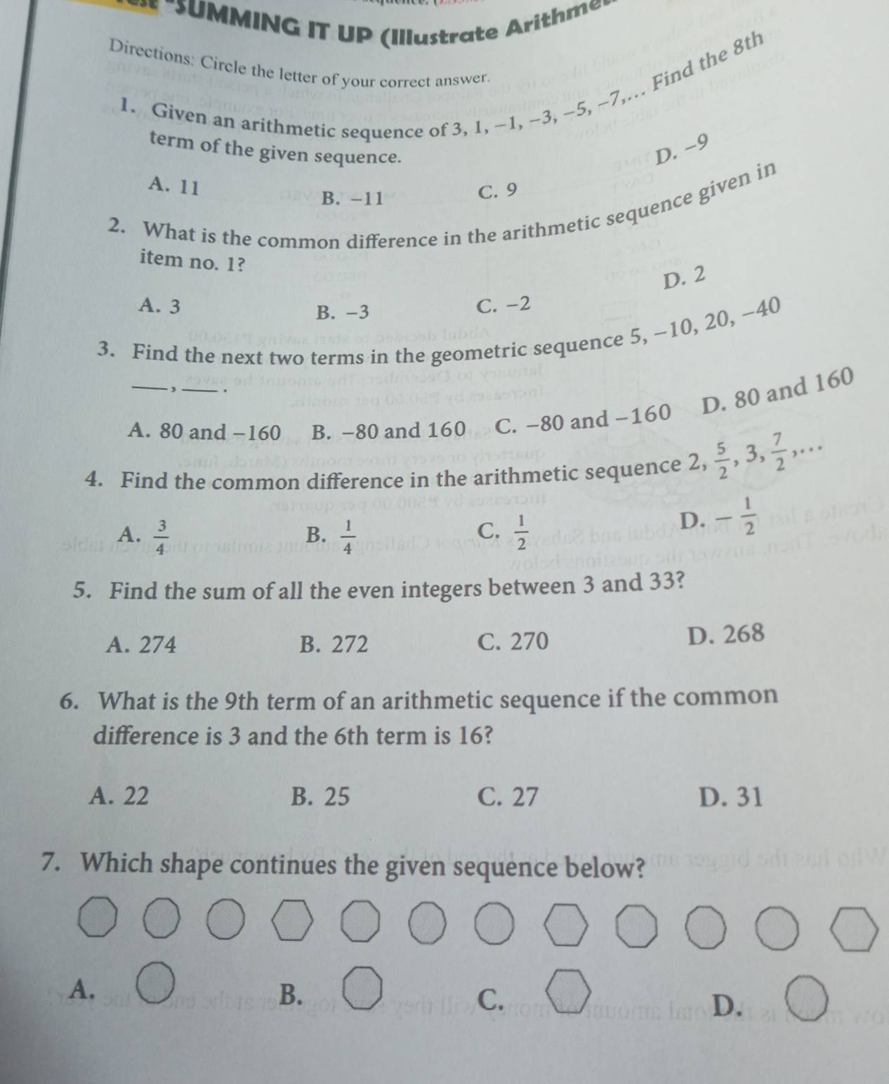 SUMMING IT UP (I tra te h m
Directions: Circle the letter of your correct answer.
1. Given an arithmetic sequence of 3, 1, −1, ~3, -5, ~7,. Find the 8th
term of the given sequence.
D. −9
A. 11
B. -11
C. 9
2. What is the common difference in the arithmetic sequence given in
item no. 1?
D. 2
A. 3 B. −3
C. -2
3. Find the next two terms in the geometric sequence 5, ~10, 20, ~40
_`, _.
D. 80 and 160
A. 80 and −160 B. -80 and 160 C. −80 and −160
4. Find the common difference in the arithmetic sequence 2,  5/2 , 3,  7/2 ,...
A.  3/4   1/4   1/2 
B.
C.
D. - 1/2 
5. Find the sum of all the even integers between 3 and 33?
A. 274 B. 272 C. 270
D. 268
6. What is the 9th term of an arithmetic sequence if the common
difference is 3 and the 6th term is 16?
A. 22 B. 25 C. 27 D. 31
7. Which shape continues the given sequence below?
A.
B.
C.
D.