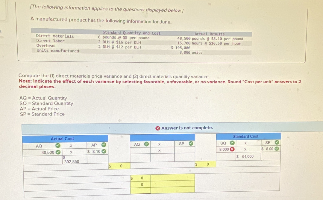 [The following information applies to the questions displayed below.] 
A manufactured product has the following information for June. 
Compute the (1) direct materials price variance and (2) direct materials quantity variance. 
Note: Indicate the effect of each variance by selecting favorable, unfavorable, or no variance. Round "Cost per unit" answers to 2
decimal places.
AQ= Actual Quantity
SQ= Standard Quantity
AP= Actual Price
SP= Standard Price 
Answer is not complete. 
Actual Cost `Standard Cost
AQ x 8 AQ x SP SQ x SP
48,500 x $ 8.10 8,000 x $ 8.00
$
s 64,000
392,850
$ 0
s 0
s 0
0