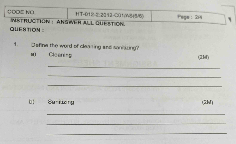 CODE NO. HT-012- 2:20 12-C01/AS(6/6) Page : 2/4 
INSTRUCTION : ANSWER ALL QUESTION. 
QUESTION : 
1. Define the word of cleaning and sanitizing? 
a) Cleaning (2M) 
_ 
_ 
_ 
b) Sanitizing (2M) 
_ 
_ 
_