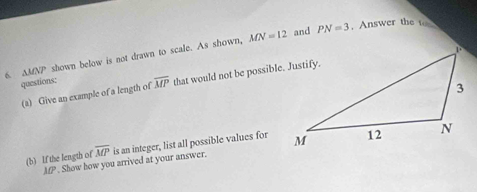 MN=12 and PN=3 , Answer the fo 
6 △ MNP shown below is not drawn to scale. As shown, 
questions: 
(a) Give an example of a length of overline MP that would not be possible. Justify. 
(b) If the length of overline MP is an integer, list all possible values for
MP. Show how you arrived at your answer.