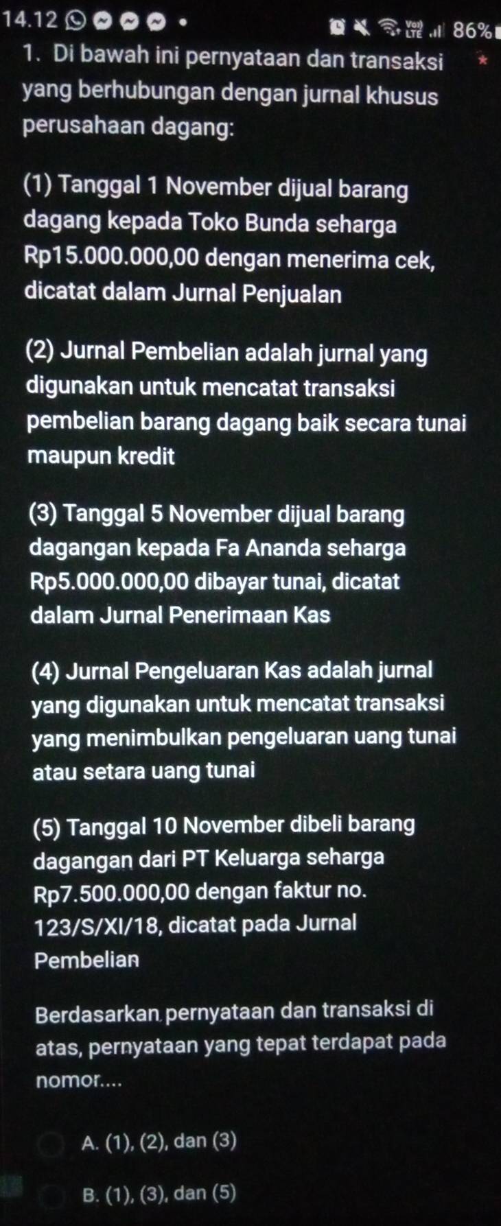 14. 1200 。 86%
1. Di bawah ini pernyataan dan transaksi
yang berhubungan dengan jurnal khusus
perusahaan dagang:
(1) Tanggal 1 November dijual barang
dagang kepada Toko Bunda seharga
Rp15.000.000,00 dengan menerima cek,
dicatat dalam Jurnal Penjualan
(2) Jurnal Pembelian adalah jurnal yang
digunakan untuk mencatat transaksi
pembelian barang dagang baik secara tunai
maupun kredit
(3) Tanggal 5 November dijual barang
dagangan kepada Fa Ananda seharga
Rp5.000.000,00 dibayar tunai, dicatat
dalam Jurnal Penerimaan Kas
(4) Jurnal Pengeluaran Kas adalah jurnal
yang digunakan untuk mencatat transaksi
yang menimbulkan pengeluaran uang tunai
atau setara uang tunai
(5) Tanggal 10 November dibeli barang
dagangan dari PT Keluarga seharga
Rp7.500.000,00 dengan faktur no.
123/S/XI/18, dicatat pada Jurnal
Pembelian
Berdasarkan pernyataan dan transaksi di
atas, pernyataan yang tepat terdapat pada
nomor....
A. (1), (2), dan (3)
B. (1), (3), dan (5)