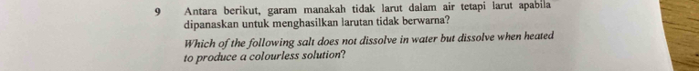 Antara berikut, garam manakah tidak larut dalam air tetapi larut apabila 
dipanaskan untuk menghasilkan larutan tidak berwarna? 
Which of the following salt does not dissolve in water but dissolve when heated 
to produce a colourless solution?