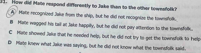 How did Mate respond differently to Jake than to the other townsfolk?
A Mate recognized Jake from the ship, but he did not recognize the townsfolk.
B Mate wagged his tail at Jake happily, but he did not pay attention to the townsfolk.
C Mate showed Jake that he needed help, but he did not try to get the townsfolk to help
D Mate knew what Jake was saying, but he did not know what the townsfolk said.