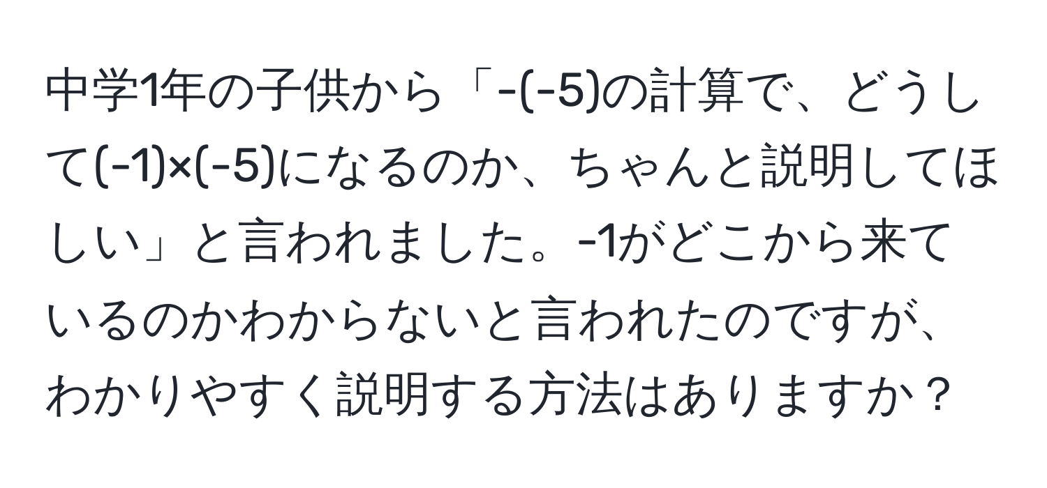 中学1年の子供から「-(-5)の計算で、どうして(-1)×(-5)になるのか、ちゃんと説明してほしい」と言われました。-1がどこから来ているのかわからないと言われたのですが、わかりやすく説明する方法はありますか？