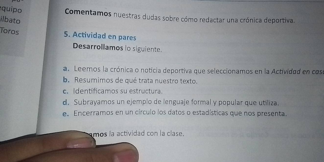 equipo 
Comentamos nuestras dudas sobre cómo redactar una crónica deportiva. 
ilbato 
Toros 5. Actividad en pares 
Desarrollamos lo siguiente. 
a. Leemos la crónica o noticia deportiva que seleccionamos en la Actividad en case 
b. Resumimos de qué trata nuestro texto. 
c. Identificamos su estructura. 
d. Subrayamos un ejemplo de lenguaje formal y popular que utiliza. 
e. Encerramos en un círculo los datos o estadísticas que nos presenta. 
mos la actividad con la clase.