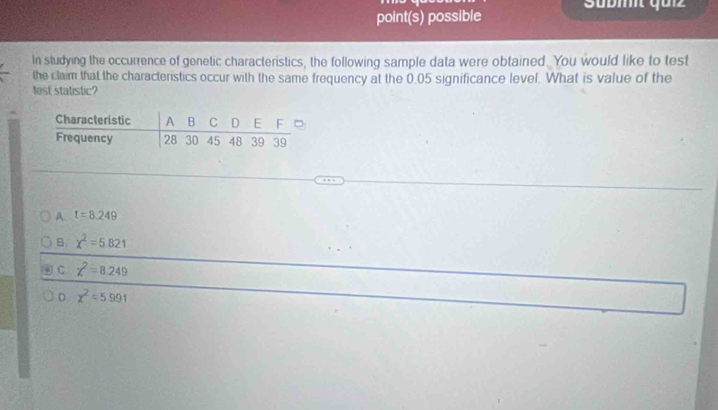 Sübmit quiz
point(s) possible
In studying the occurrence of genetic characteristics, the following sample data were obtained. You would like to test
the claim that the characteristics occur with the same frequency at the 0.05 significance level. What is value of the
test statistic?
A. t=8.249
B. chi^2=5.821
C chi^2=8.249
0 chi^2=5.991