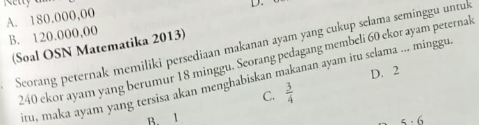 A. 180.000,00
B. 120.000,00
(Soal OSN Matematika 2013)
I Scorang peternak memiliki persediaan makanan ayam yang cukup selama seminggu untuk
240 ekor ayam yang berumur 18 minggu. Seorang pedagang membeli 60 ekor ayam peternal
D. 2
iru, maka ayam yang tersisa akan menghabiskan makanan ayam itu selama ... minggu
C.  3/4 
B. 1
5· 6