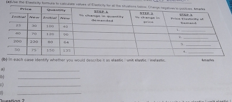 Use the Elasticity formula to calculate values of Elast
(b) in each case identify whether you would describe it as elastic I unit elastic / inelastic. 4marks
a)
_
b)
_
c)
_
  
_
Question ?