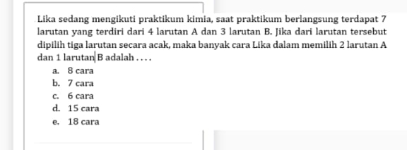 Lika sedang mengikuti praktikum kimia, saat praktikum berlangsung terdapat 7
larutan yang terdiri dari 4 larutan A dan 3 larutan B. Jika dari larutan tersebut
dipilih tiga larutan secara acak, maka banyak cara Lika dalam memilih 2 larutan A
dan 1 larutan B adalah . . . .
a. 8 cara
b. 7 cara
c. 6 cara
d. 15 cara
e, 18 cara