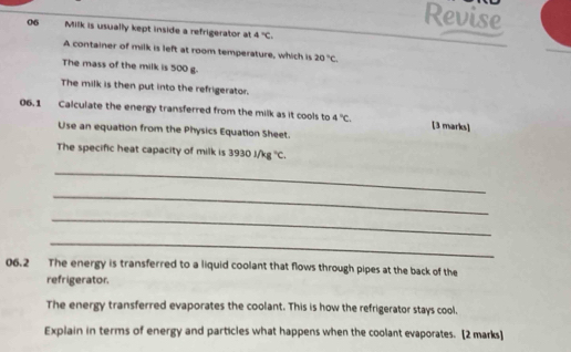 Revise 
06 Milk is usually kept inside a refrigerator at 4°C. 
A container of milk is left at room temperature, which is 20°C. 
The mass of the milk is 500 g. 
The milk is then put into the refrigerator. 
06.1 Calculate the energy transferred from the milk as it cools to 4°C. [3 marks] 
Use an equation from the Physics Equation Sheet. 
The specific heat capacity of milk is 3930i/kg°C. 
_ 
_ 
_ 
_ 
06.2 The energy is transferred to a liquid coolant that flows through pipes at the back of the 
refrigerator. 
The energy transferred evaporates the coolant. This is how the refrigerator stays cool. 
Explain in terms of energy and particles what happens when the coolant evaporates. [2 marks]