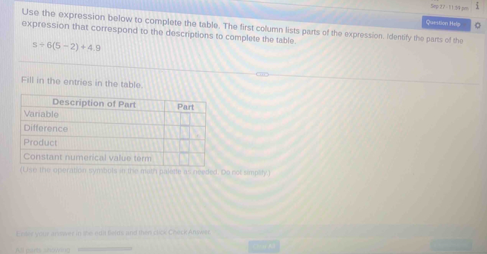 Sep 27 - 11:59 pr i 
Question Help 
Use the expression below to complete the table. The first column lists parts of the expression. Identify the parts of the 
expression that correspond to the descriptions to complete the table.
s/ 6(5-2)+4.9
Fill in the entries in the table. 
(Use the operation symbols in the math palette as needed. Do not simplify.) 
Enter your answer in the edit fields and then click Check Answer. 
All parts showing
minf