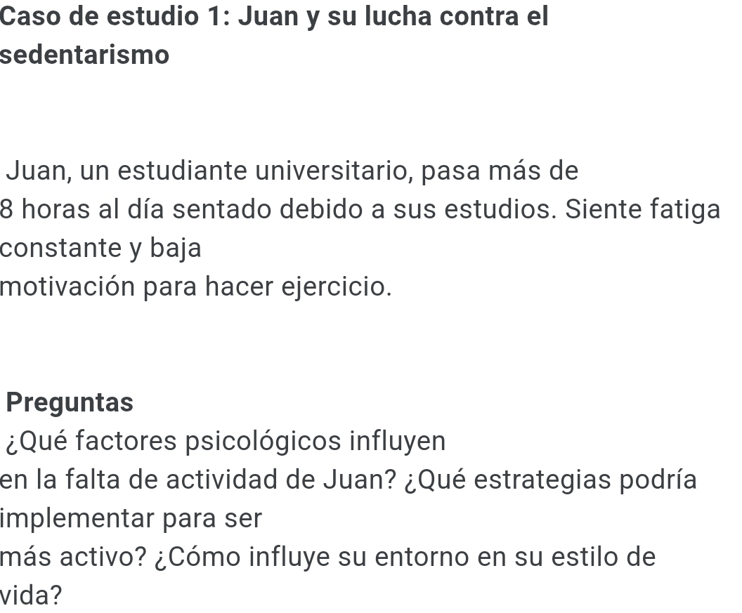 Caso de estudio 1: Juan y su lucha contra el 
sedentarismo 
Juan, un estudiante universitario, pasa más de
8 horas al día sentado debido a sus estudios. Siente fatiga 
constante y baja 
motivación para hacer ejercicio. 
Preguntas 
¿Qué factores psicológicos influyen 
en la falta de actividad de Juan? ¿Qué estrategias podría 
implementar para ser 
más activo? ¿Cómo influye su entorno en su estilo de 
vida?