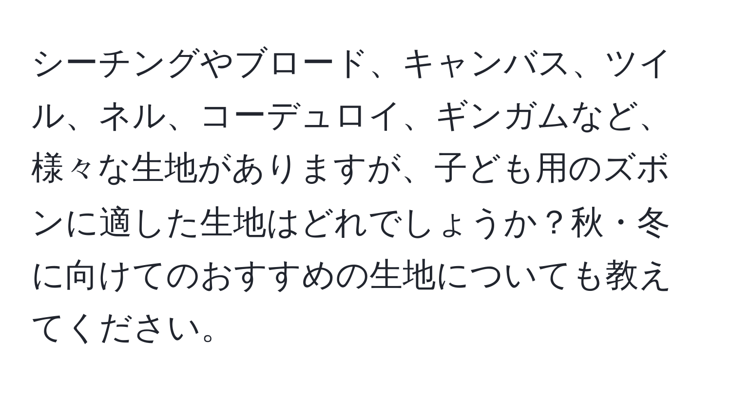 シーチングやブロード、キャンバス、ツイル、ネル、コーデュロイ、ギンガムなど、様々な生地がありますが、子ども用のズボンに適した生地はどれでしょうか？秋・冬に向けてのおすすめの生地についても教えてください。