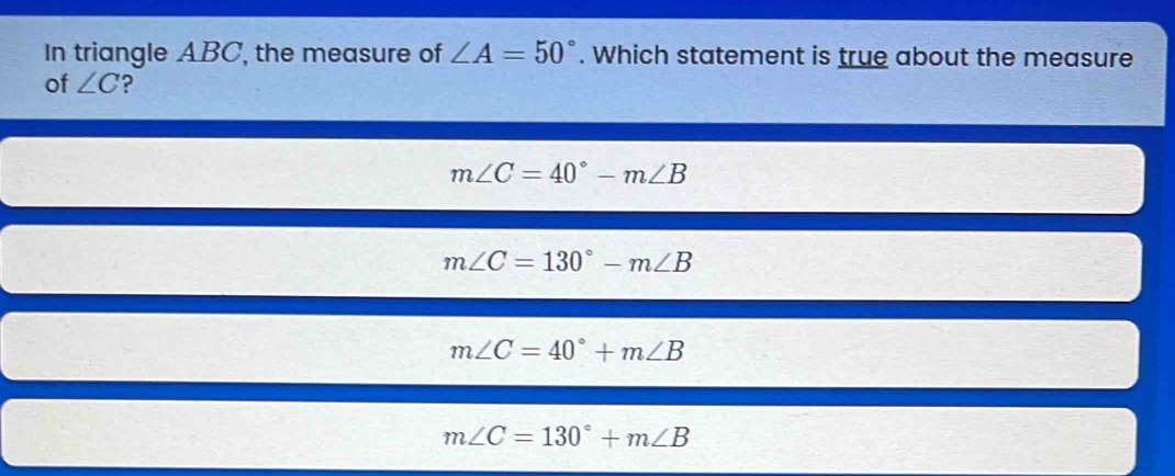 In triangle ABC, the measure of ∠ A=50°. Which statement is true about the measure
of ∠ C ?
m∠ C=40°-m∠ B
m∠ C=130°-m∠ B
m∠ C=40°+m∠ B
m∠ C=130°+m∠ B