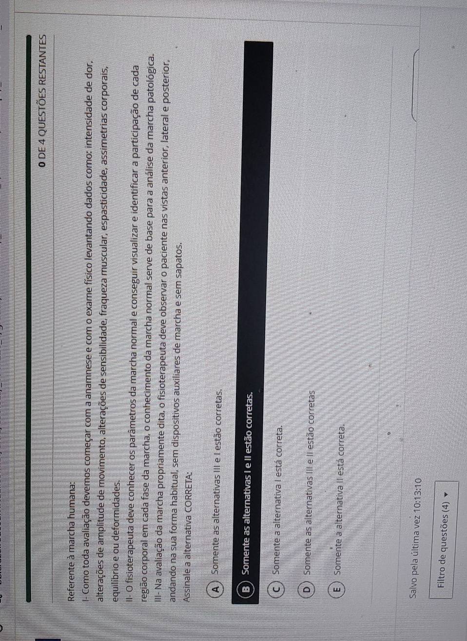 DE 4 QUESTÕES RESTANTES
Referente à marcha humana:
I- Como toda avaliação devemos começar com a anamnese e com o exame físico levantando dados como: intensidade de dor,
alterações de amplitude de movimento, alterações de sensibilidade, fraqueza muscular, espasticidade, assimetrias corporais,
equilíbrio e ou deformidades.
II- O fisioterapeuta deve conhecer os parâmetros da marcha normal e conseguir visualizar e identificar a participação de cada
cregião corporal em cada fase da marcha, o conhecimento da marcha normal serve de base para a análise da marcha patológica.
III- Na avaliação da marcha propriamente dita, o fisioterapeuta deve observar o paciente nas vistas anterior, lateral e posterior,
andando na sua forma habitual, sem dispositivos auxiliares de marcha e sem sapatos.
Assinale a alternativa CORRETA:
A ) Somente as alternativas III e I estão corretas.
B Somente as alternativas I e II estão corretas.
C ) Somente a alternativa I está correta.
D ) Somente as alternativas III e II estão corretas
E ) Somente a alternativa II está correta.
Salvo pela última vez 10:13:10
Filtro de questões (4)