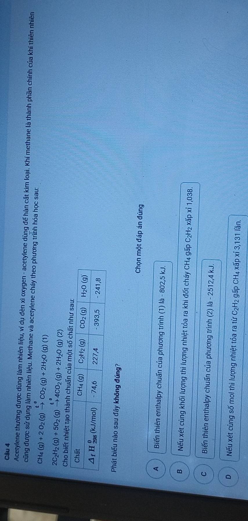 Acetylene thường được dùng làm nhiên liệu, ví dụ đèn xì oxygen - acetylene dùng đế hàn cắt kim loại. Khí methane là thành phần chính của khí thiên nhiên
cũng được sử dụng làm nhiên liệu. Methane và acetylene cháy theo phương trình hóa học sau:
CH_4(g)+2O_2(g)xrightarrow t^0CO_2(g)+2H_2O(g)(1)
2C_2H_2(g)+5O_2(g)xrightarrow t^04CO_2(g)+2H_2O(g)(2)
Cho biết nhiệt tạo thành chuấn của một s
Phát biểu nào sau đây không đúng?
Chọn một đáp án đúng
A Biến thiên enthalpy chuẩn của phương trình (1) là - 802,5 kJ.
B Nếu xét cùng khối lượng thì lượng nhiệt tỏa ra khi đốt cháy CH₄ gấp C₂H₂ xấp xỉ 1,038.
C  Biến thiên enthalpy chuẩn của phương trình (2) là - 2512,4 kJ.
D Nếu xét cùng số mol thì lượng nhiệt tỏa ra từ C₂H₂ gấp CH₄ xấp xỉ 3,131 lần.