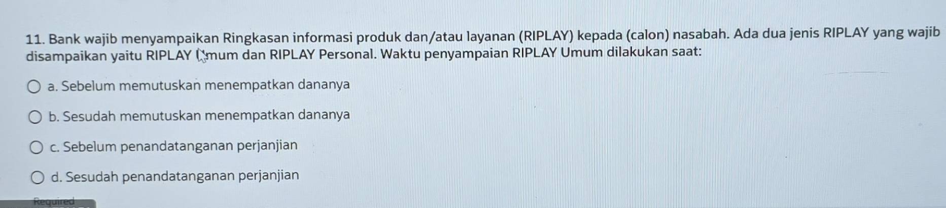 Bank wajib menyampaikan Ringkasan informasi produk dan/atau layanan (RIPLAY) kepada (calon) nasabah. Ada dua jenis RIPLAY yang wajib
disampaikan yaitu RIPLAY ( mum dan RIPLAY Personal. Waktu penyampaian RIPLAY Umum dilakukan saat:
a. Sebelum memutuskan menempatkan dananya
b. Sesudah memutuskan menempatkan dananya
c. Sebelum penandatanganan perjanjian
d. Sesudah penandatanganan perjanjian
Required