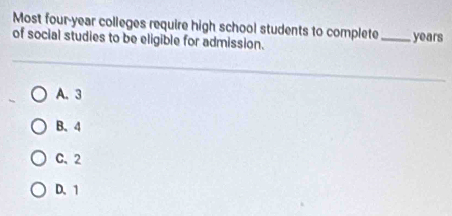 Most four-year colleges require high school students to complete_ years
of social studies to be eligible for admission.
A. 3
B. 4
C. 2
D. 1