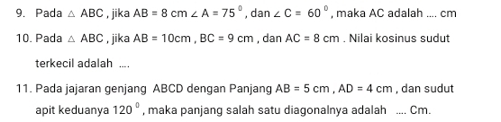 Pada △ ABC , jika AB=8cm ∠ A=75° , dan ∠ C=60° , maka AC adalah .... cm
1º. Pada △ ABC , jika AB=10cm, BC=9cm , dan AC=8cm. Nilai kosinus sudut 
terkecil adalah .... 
11. Pada jajaran genjang ABCD dengan Panjang AB=5cm, AD=4cm , dan sudut 
apit keduanya 120° , maka panjang salah satu diagonalnya adalah _ Cm.