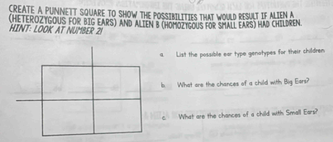 CREATE A PUNNETT SQUARE TO SHOW THE POSSIBILITIES THAT WOULD RESULT IF ALIEN A 
(HETEROZYGOUS FOR BIG EARS) AND ALIEN B (HOMOZYGOUS FOR SMALL EARS) HAD CHILDREN. 
HINT: LOOK AT NUMBER 2! 
a. List the possible ear type genotypes for their children: 
b. What are the chances of a child with Big Ears? 
c. What are the chances of a child with Small Ears?