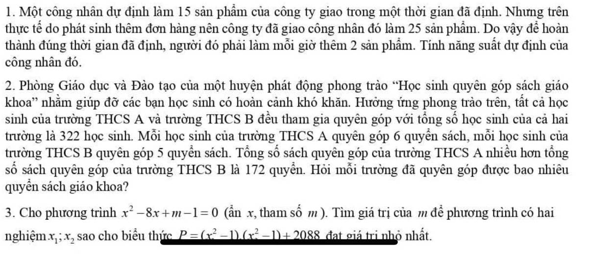 Một công nhân dự định làm 15 sản phẩm của công ty giao trong một thời gian đã định. Nhưng trên
thực tế do phát sinh thêm đơn hàng nên công ty đã giao công nhân đó làm 25 sản phẩm. Do vậy để hoàn
thành đúng thời gian đã định, người đó phải làm mỗi giờ thêm 2 sản phẩm. Tính năng suất dự định của
công nhân đó.
2. Phòng Giáo dục và Đào tạo của một huyện phát động phong trào “Học sinh quyên góp sách giáo
khoa'' nhằm giúp đỡ các bạn học sinh có hoàn cảnh khó khăn. Hưởng ứng phong trào trên, tất cả học
sinh của trường THCS A và trường THCS B đều tham gia quyên góp với tổng số học sinh của cả hai
trường là 322 học sinh. Mỗi học sinh của trường THCS A quyên góp 6 quyển sách, mỗi học sinh của
trường THCS B quyên góp 5 quyển sách. Tổng số sách quyên góp của trường THCS A nhiều hơn tổng
số sách quyên góp của trường THCS B là 172 quyển. Hỏi mỗi trường đã quyên góp được bao nhiêu
quyển sách giáo khoa?
3. Cho phương trình x^2-8x+m-1=0 (ẩn x, tham số m ). Tìm giá trị của m để phương trình có hai
nghiệm x_1; x_2 sao cho biểu thức P=(x^2-1)(x^2-1)+2088 đat giá trị nhỏ nhất.