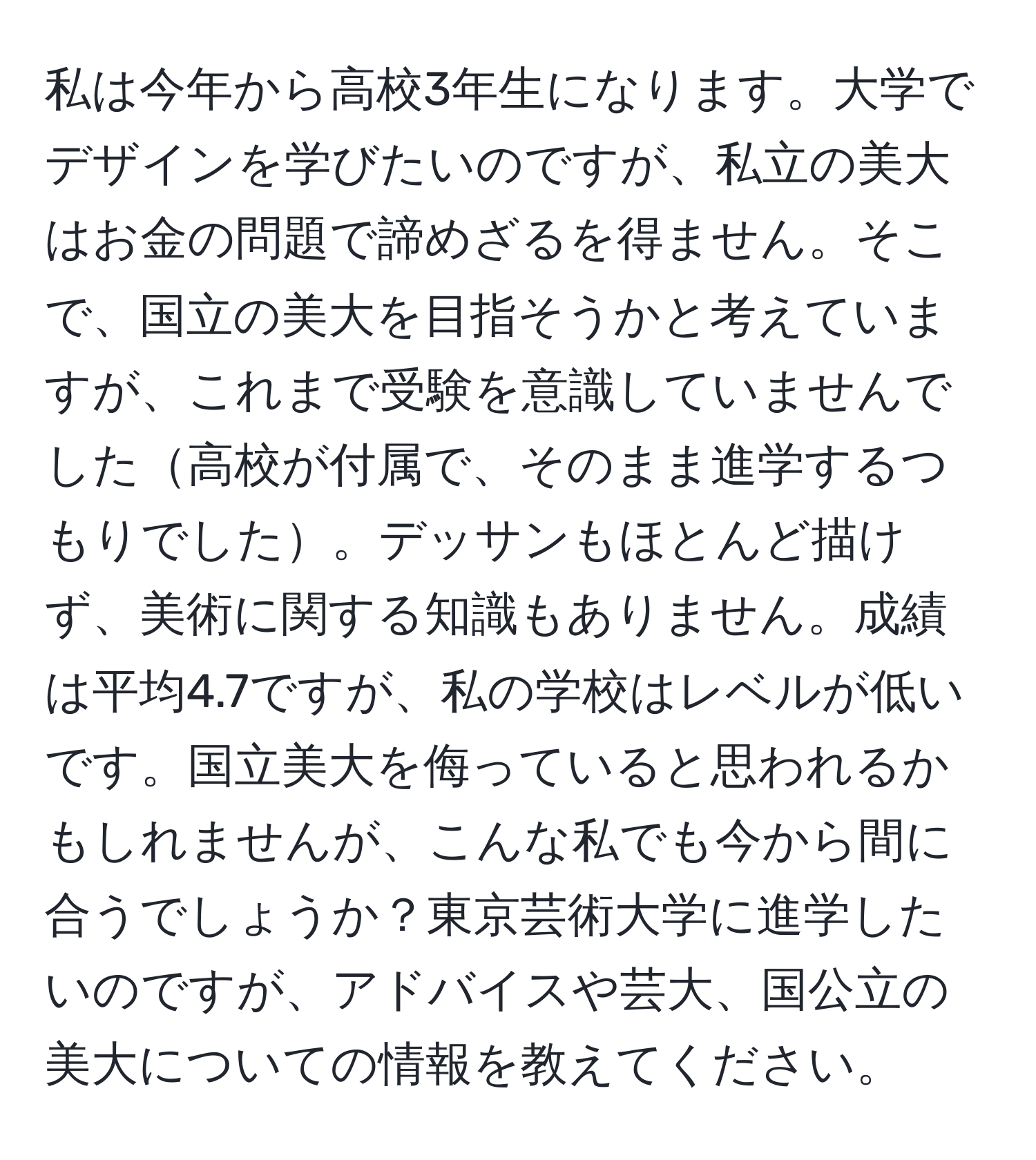 私は今年から高校3年生になります。大学でデザインを学びたいのですが、私立の美大はお金の問題で諦めざるを得ません。そこで、国立の美大を目指そうかと考えていますが、これまで受験を意識していませんでした高校が付属で、そのまま進学するつもりでした。デッサンもほとんど描けず、美術に関する知識もありません。成績は平均4.7ですが、私の学校はレベルが低いです。国立美大を侮っていると思われるかもしれませんが、こんな私でも今から間に合うでしょうか？東京芸術大学に進学したいのですが、アドバイスや芸大、国公立の美大についての情報を教えてください。