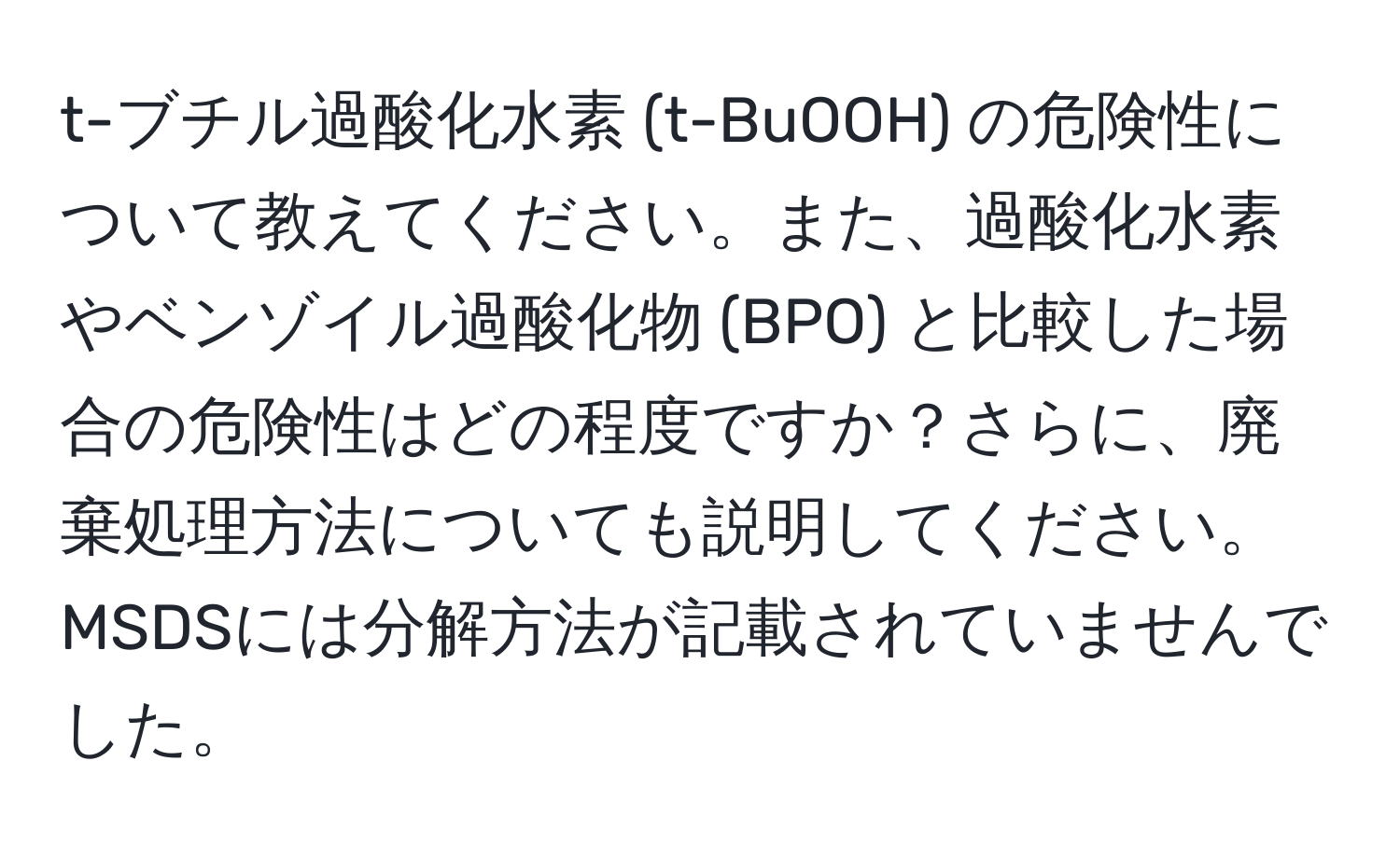 t-ブチル過酸化水素 (t-BuOOH) の危険性について教えてください。また、過酸化水素やベンゾイル過酸化物 (BPO) と比較した場合の危険性はどの程度ですか？さらに、廃棄処理方法についても説明してください。MSDSには分解方法が記載されていませんでした。