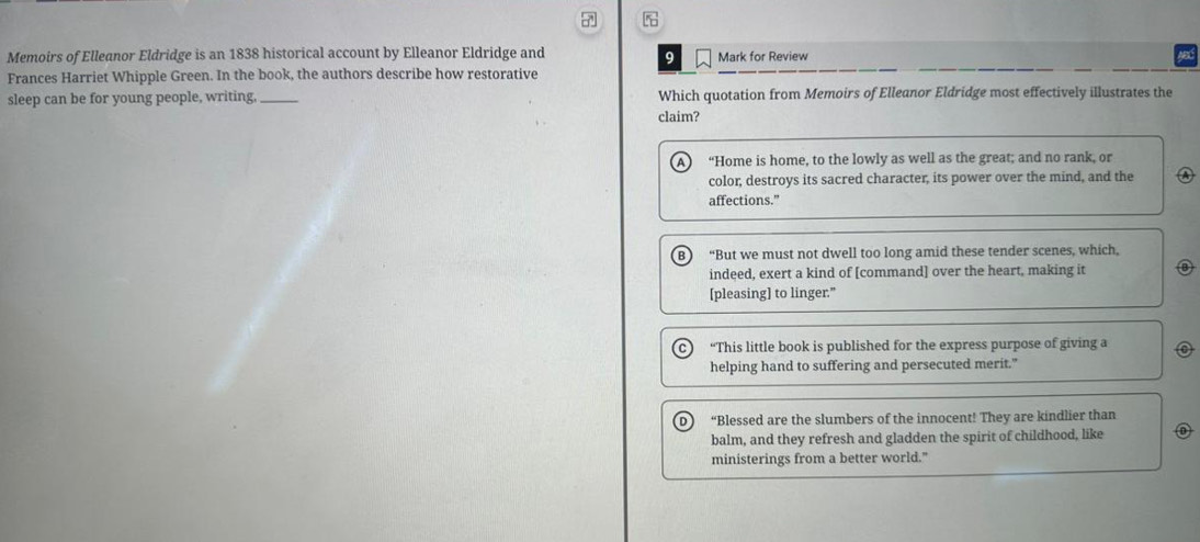 Memoirs of Elleanor Eldridge is an 1838 historical account by Elleanor Eldridge and 9 Mark for Review
Frances Harriet Whipple Green. In the book, the authors describe how restorative
sleep can be for young people, writing, _Which quotation from Memoirs of Elleanor Eldridge most effectively illustrates the
claim?
“Home is home, to the lowly as well as the great; and no rank, or
color, destroys its sacred character, its power over the mind, and the
affections."
B “But we must not dwell too long amid these tender scenes, which,
indeed, exert a kind of [command] over the heart, making it B
[pleasing] to linger."
“This little book is published for the express purpose of giving a
helping hand to suffering and persecuted merit."
“Blessed are the slumbers of the innocent! They are kindlier than
balm, and they refresh and gladden the spirit of childhood, like
ministerings from a better world."
