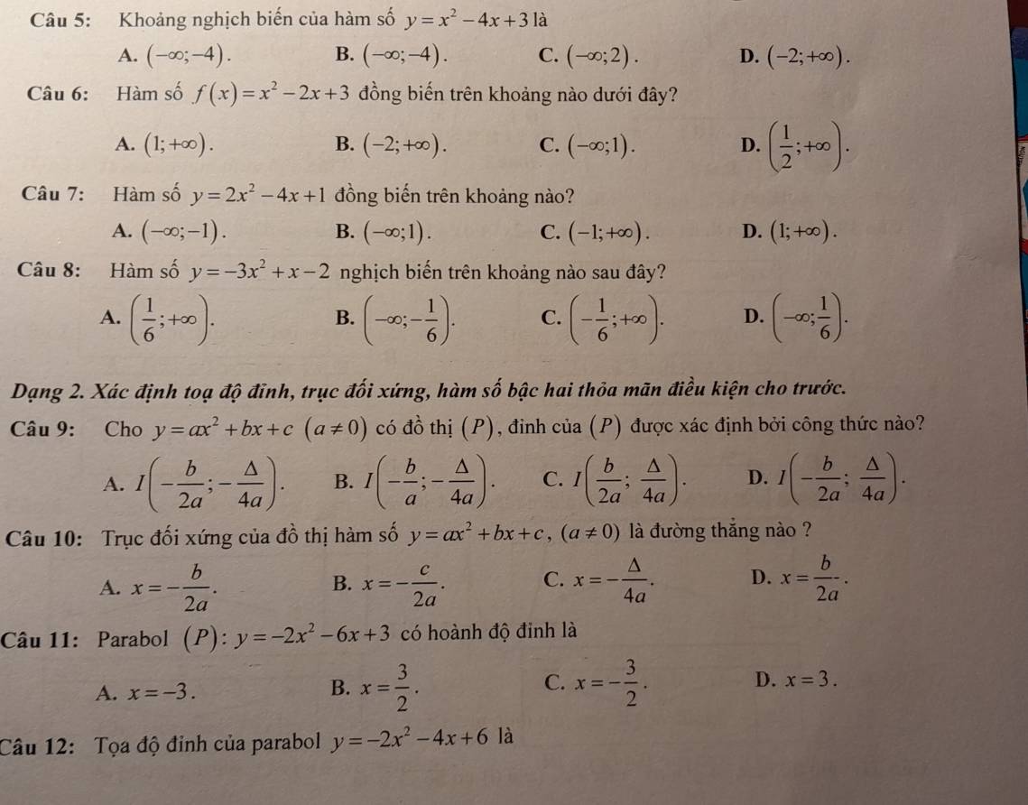 Khoảng nghịch biến của hàm số y=x^2-4x+3 là
A. (-∈fty ;-4). B. (-∈fty ;-4). C. (-∈fty ;2). D. (-2;+∈fty ).
Câu 6: Hàm số f(x)=x^2-2x+3 đồng biến trên khoảng nào dưới đây?
A. (1;+∈fty ). B. (-2;+∈fty ). C. (-∈fty ;1). D. ( 1/2 ;+∈fty ).
Câu 7: Hàm số y=2x^2-4x+1 đồng biến trên khoảng nào?
A. (-∈fty ;-1). B. (-∈fty ;1). C. (-1;+∈fty ). D. (1;+∈fty ).
Câu 8: Hàm số y=-3x^2+x-2 nghịch biến trên khoảng nào sau đây?
A. ( 1/6 ;+∈fty ). (-∈fty ;- 1/6 ). C. (- 1/6 ;+∈fty ). D. (-∈fty ; 1/6 ).
B.
Dạng 2. Xác định toạ độ đỉnh, trục đối xứng, hàm số bậc hai thỏa mãn điều kiện cho trước.
Câu 9: Cho y=ax^2+bx+c(a!= 0) có đồ thị (P), đinh của (P) được xác định bởi công thức nào?
A. I(- b/2a ;- △ /4a ). B. I(- b/a ;- △ /4a ). C. I( b/2a ; △ /4a ). D. I(- b/2a ; △ /4a ).
Câu 10: Trục đối xứng của đồ thị hàm số y=ax^2+bx+c,(a!= 0) là đường thắng nào ?
A. x=- b/2a . x=- c/2a . x=- △ /4a . D. x= b/2a .
B.
C.
Câu 11: Parabol (P): y=-2x^2-6x+3 có hoành độ đinh là
A. x=-3. B. x= 3/2 . C. x=- 3/2 . D. x=3.
Câu 12: Tọa độ đỉnh của parabol y=-2x^2-4x+6 là