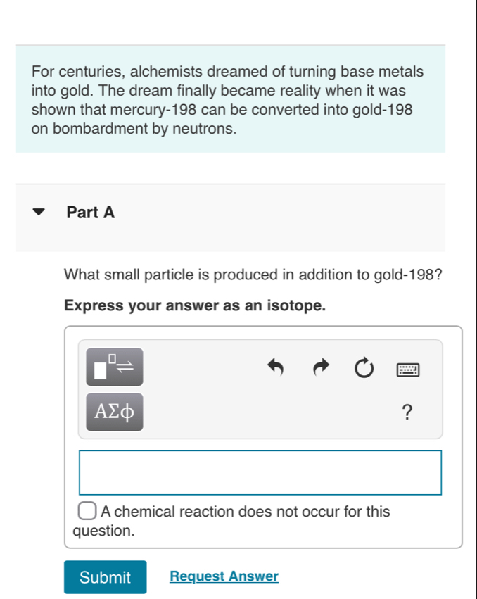 For centuries, alchemists dreamed of turning base metals 
into gold. The dream finally became reality when it was 
shown that mercury- 198 can be converted into gold- 198
on bombardment by neutrons. 
Part A 
What small particle is produced in addition to gold- 198? 
Express your answer as an isotope.
□^(□)Rightarrow
AΣφ ? 
A chemical reaction does not occur for this 
question. 
Submit Request Answer