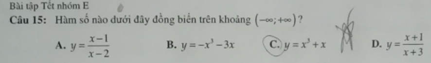 Bài tập Tết nhóm E
Câu 15: Hàm số nào dưới đây đồng biển trên khoảng (-∈fty ;+∈fty ) ?
A. y= (x-1)/x-2  y= (x+1)/x+3 
B. y=-x^3-3x C. y=x^3+x D.