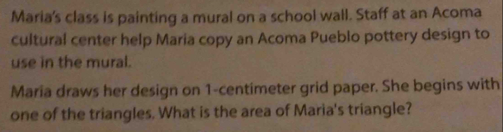 Maria's class is painting a mural on a school wall. Staff at an Acoma 
cultural center help Maria copy an Acoma Pueblo pottery design to 
use in the mural. 
Maria draws her design on 1-centimeter grid paper. She begins with 
one of the triangles. What is the area of Maria's triangle?