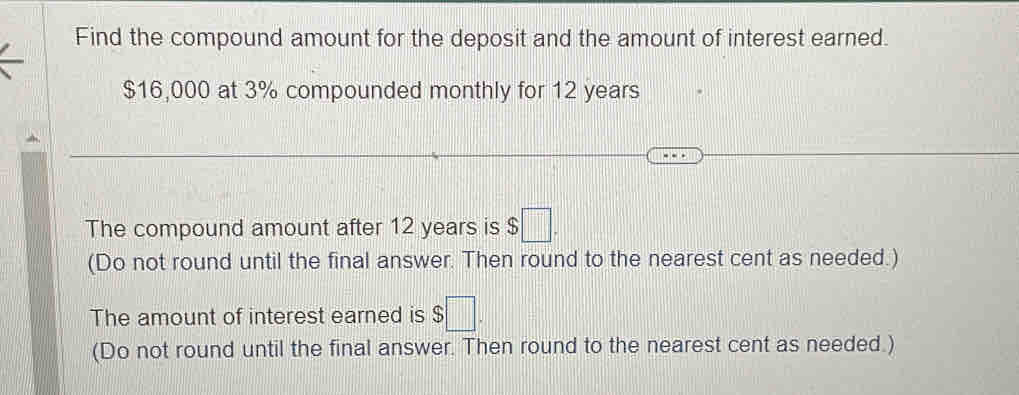 Find the compound amount for the deposit and the amount of interest earned.
$16,000 at 3% compounded monthly for 12 years
The compound amount after 12 years is $ □. 
(Do not round until the final answer. Then round to the nearest cent as needed.) 
The amount of interest earned is $ $□. 
(Do not round until the final answer. Then round to the nearest cent as needed.)