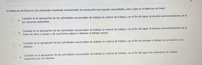 El balanceo de línea es una estrategia empleada comúnmente en producción para igualar capacidades, pero ¿Qué es el balanceo de línea?
Consiste en la agrupación de las actividades secuenciales de trabajo en centros de trabajo, con el fin de lograr el máximo aprovechamiento de le
a. los recursos materiales.
b. Consiste en la agrupación de las actividades secuenciales de trabajo en centros de trabajo, con el fin de lograr el máximo aprovechamiento de la
mano de obra y equipo y de esa forma reducir o eliminar el tiempo ocioso.
Consiste en la agrupación de las actividades secuenciales de trabajo en centros de trabajo, con el fin de entregar a tiempo los productos a los
C. clientes.
d. Consiste en la agrupación de las actividades secuenciales de trabajo en centros de trabajo, con el fin de lograr los estándares de calidad
requeridos por los clientes.