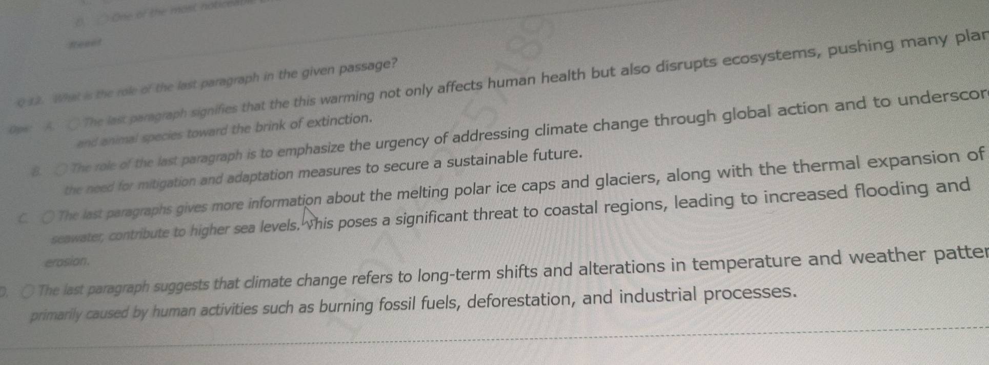 ) One of the most noticea!
feeet
0pe: A. The last paragraph signifies that the this warming not only affects human health but also disrupts ecosystems, pushing many plar Q 12. What is the role of the last paragraph in the given passage?
and animal species toward the brink of extinction.
8. O The role of the last paragraph is to emphasize the urgency of addressing climate change through global action and to underscor
the need for mitigation and adaptation measures to secure a sustainable future.
c O The last paragraphs gives more information about the melting polar ice caps and glaciers, along with the thermal expansion of
seawater, contribute to higher sea levels. his poses a significant threat to coastal regions, leading to increased flooding and
erosion.
D. ○ The last paragraph suggests that climate change refers to long-term shifts and alterations in temperature and weather patter
primarily caused by human activities such as burning fossil fuels, deforestation, and industrial processes.