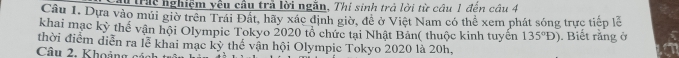 trịc nghiệm yêu câu trả lời ngăn, Thi sinh trả lời từ câu 1 đến câu 4 
Câu 1. Dựa vào múi giờ trên Trái Đất, hãy xác định giờ, đề ở Việt Nam có thể xem phát sóng trực tiếp lễ 
khai mạc kỳ thế vận hội Olympic Tokyo 2020 tổ chức tại Nhật Bản( thuộc kinh tuyến 135°D). Biết rằng ở 
thời điểm diễn ra lễ khai mạc kỳ thể vận hội Olympic Tokyo 2020 là 20h, 
Câu 2. Khoảng cách trô